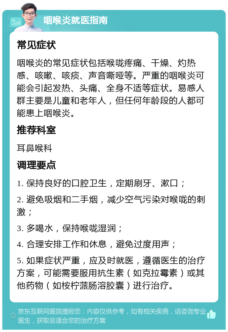 咽喉炎就医指南 常见症状 咽喉炎的常见症状包括喉咙疼痛、干燥、灼热感、咳嗽、咳痰、声音嘶哑等。严重的咽喉炎可能会引起发热、头痛、全身不适等症状。易感人群主要是儿童和老年人，但任何年龄段的人都可能患上咽喉炎。 推荐科室 耳鼻喉科 调理要点 1. 保持良好的口腔卫生，定期刷牙、漱口； 2. 避免吸烟和二手烟，减少空气污染对喉咙的刺激； 3. 多喝水，保持喉咙湿润； 4. 合理安排工作和休息，避免过度用声； 5. 如果症状严重，应及时就医，遵循医生的治疗方案，可能需要服用抗生素（如克拉霉素）或其他药物（如桉柠蒎肠溶胶囊）进行治疗。