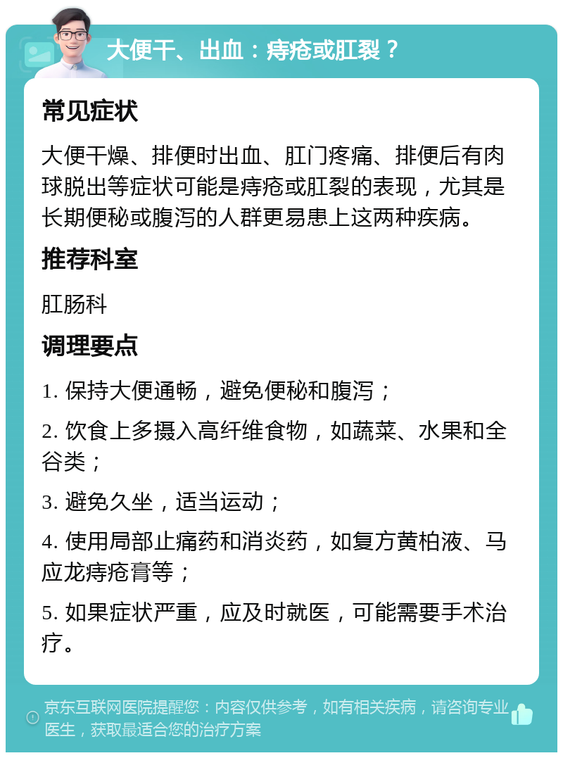 大便干、出血：痔疮或肛裂？ 常见症状 大便干燥、排便时出血、肛门疼痛、排便后有肉球脱出等症状可能是痔疮或肛裂的表现，尤其是长期便秘或腹泻的人群更易患上这两种疾病。 推荐科室 肛肠科 调理要点 1. 保持大便通畅，避免便秘和腹泻； 2. 饮食上多摄入高纤维食物，如蔬菜、水果和全谷类； 3. 避免久坐，适当运动； 4. 使用局部止痛药和消炎药，如复方黄柏液、马应龙痔疮膏等； 5. 如果症状严重，应及时就医，可能需要手术治疗。