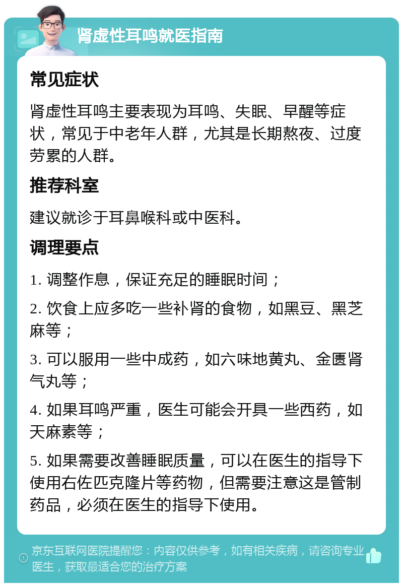 肾虚性耳鸣就医指南 常见症状 肾虚性耳鸣主要表现为耳鸣、失眠、早醒等症状，常见于中老年人群，尤其是长期熬夜、过度劳累的人群。 推荐科室 建议就诊于耳鼻喉科或中医科。 调理要点 1. 调整作息，保证充足的睡眠时间； 2. 饮食上应多吃一些补肾的食物，如黑豆、黑芝麻等； 3. 可以服用一些中成药，如六味地黄丸、金匮肾气丸等； 4. 如果耳鸣严重，医生可能会开具一些西药，如天麻素等； 5. 如果需要改善睡眠质量，可以在医生的指导下使用右佐匹克隆片等药物，但需要注意这是管制药品，必须在医生的指导下使用。