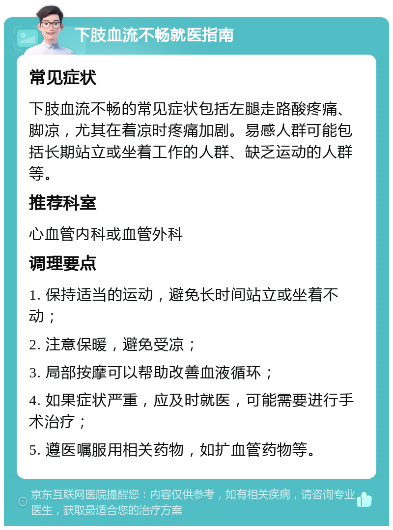 下肢血流不畅就医指南 常见症状 下肢血流不畅的常见症状包括左腿走路酸疼痛、脚凉，尤其在着凉时疼痛加剧。易感人群可能包括长期站立或坐着工作的人群、缺乏运动的人群等。 推荐科室 心血管内科或血管外科 调理要点 1. 保持适当的运动，避免长时间站立或坐着不动； 2. 注意保暖，避免受凉； 3. 局部按摩可以帮助改善血液循环； 4. 如果症状严重，应及时就医，可能需要进行手术治疗； 5. 遵医嘱服用相关药物，如扩血管药物等。