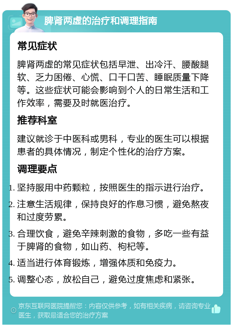 脾肾两虚的治疗和调理指南 常见症状 脾肾两虚的常见症状包括早泄、出冷汗、腰酸腿软、乏力困倦、心慌、口干口苦、睡眠质量下降等。这些症状可能会影响到个人的日常生活和工作效率，需要及时就医治疗。 推荐科室 建议就诊于中医科或男科，专业的医生可以根据患者的具体情况，制定个性化的治疗方案。 调理要点 坚持服用中药颗粒，按照医生的指示进行治疗。 注意生活规律，保持良好的作息习惯，避免熬夜和过度劳累。 合理饮食，避免辛辣刺激的食物，多吃一些有益于脾肾的食物，如山药、枸杞等。 适当进行体育锻炼，增强体质和免疫力。 调整心态，放松自己，避免过度焦虑和紧张。