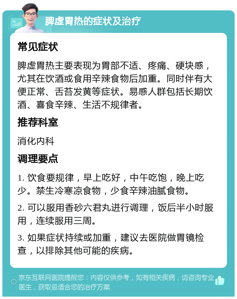 脾虚胃热的症状及治疗 常见症状 脾虚胃热主要表现为胃部不适、疼痛、硬块感，尤其在饮酒或食用辛辣食物后加重。同时伴有大便正常、舌苔发黄等症状。易感人群包括长期饮酒、喜食辛辣、生活不规律者。 推荐科室 消化内科 调理要点 1. 饮食要规律，早上吃好，中午吃饱，晚上吃少。禁生冷寒凉食物，少食辛辣油腻食物。 2. 可以服用香砂六君丸进行调理，饭后半小时服用，连续服用三周。 3. 如果症状持续或加重，建议去医院做胃镜检查，以排除其他可能的疾病。