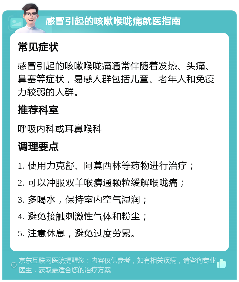 感冒引起的咳嗽喉咙痛就医指南 常见症状 感冒引起的咳嗽喉咙痛通常伴随着发热、头痛、鼻塞等症状，易感人群包括儿童、老年人和免疫力较弱的人群。 推荐科室 呼吸内科或耳鼻喉科 调理要点 1. 使用力克舒、阿莫西林等药物进行治疗； 2. 可以冲服双羊喉痹通颗粒缓解喉咙痛； 3. 多喝水，保持室内空气湿润； 4. 避免接触刺激性气体和粉尘； 5. 注意休息，避免过度劳累。