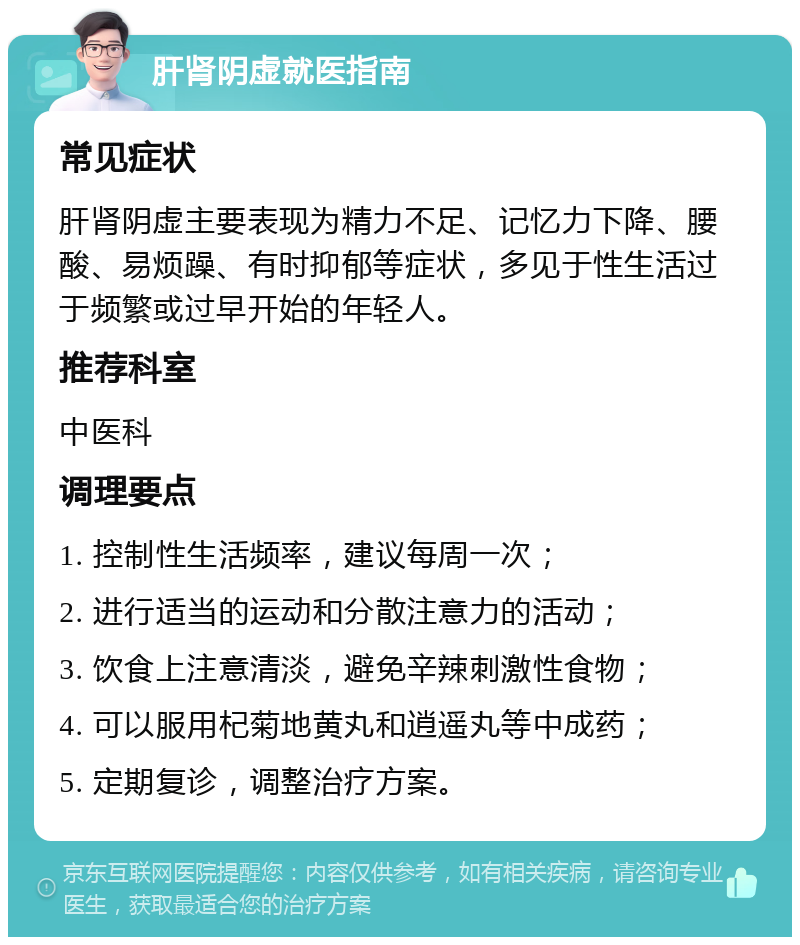 肝肾阴虚就医指南 常见症状 肝肾阴虚主要表现为精力不足、记忆力下降、腰酸、易烦躁、有时抑郁等症状，多见于性生活过于频繁或过早开始的年轻人。 推荐科室 中医科 调理要点 1. 控制性生活频率，建议每周一次； 2. 进行适当的运动和分散注意力的活动； 3. 饮食上注意清淡，避免辛辣刺激性食物； 4. 可以服用杞菊地黄丸和逍遥丸等中成药； 5. 定期复诊，调整治疗方案。