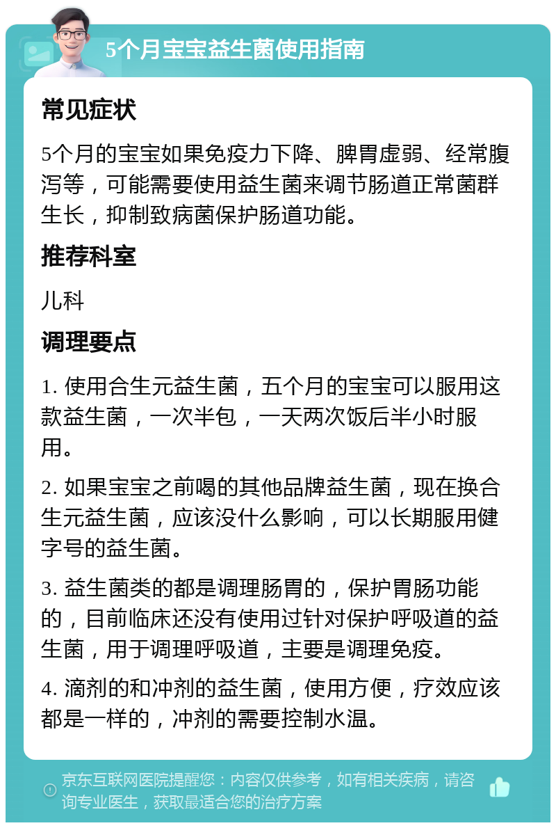 5个月宝宝益生菌使用指南 常见症状 5个月的宝宝如果免疫力下降、脾胃虚弱、经常腹泻等，可能需要使用益生菌来调节肠道正常菌群生长，抑制致病菌保护肠道功能。 推荐科室 儿科 调理要点 1. 使用合生元益生菌，五个月的宝宝可以服用这款益生菌，一次半包，一天两次饭后半小时服用。 2. 如果宝宝之前喝的其他品牌益生菌，现在换合生元益生菌，应该没什么影响，可以长期服用健字号的益生菌。 3. 益生菌类的都是调理肠胃的，保护胃肠功能的，目前临床还没有使用过针对保护呼吸道的益生菌，用于调理呼吸道，主要是调理免疫。 4. 滴剂的和冲剂的益生菌，使用方便，疗效应该都是一样的，冲剂的需要控制水温。