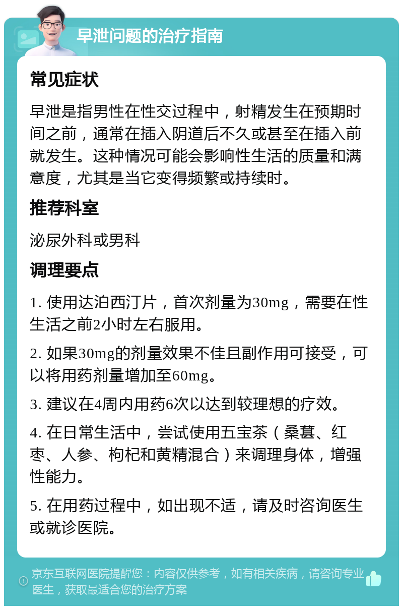 早泄问题的治疗指南 常见症状 早泄是指男性在性交过程中，射精发生在预期时间之前，通常在插入阴道后不久或甚至在插入前就发生。这种情况可能会影响性生活的质量和满意度，尤其是当它变得频繁或持续时。 推荐科室 泌尿外科或男科 调理要点 1. 使用达泊西汀片，首次剂量为30mg，需要在性生活之前2小时左右服用。 2. 如果30mg的剂量效果不佳且副作用可接受，可以将用药剂量增加至60mg。 3. 建议在4周内用药6次以达到较理想的疗效。 4. 在日常生活中，尝试使用五宝茶（桑葚、红枣、人参、枸杞和黄精混合）来调理身体，增强性能力。 5. 在用药过程中，如出现不适，请及时咨询医生或就诊医院。