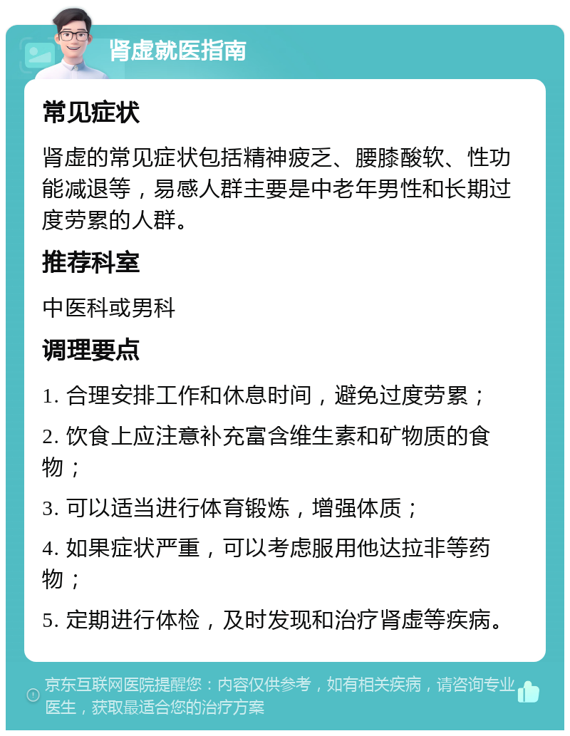 肾虚就医指南 常见症状 肾虚的常见症状包括精神疲乏、腰膝酸软、性功能减退等，易感人群主要是中老年男性和长期过度劳累的人群。 推荐科室 中医科或男科 调理要点 1. 合理安排工作和休息时间，避免过度劳累； 2. 饮食上应注意补充富含维生素和矿物质的食物； 3. 可以适当进行体育锻炼，增强体质； 4. 如果症状严重，可以考虑服用他达拉非等药物； 5. 定期进行体检，及时发现和治疗肾虚等疾病。