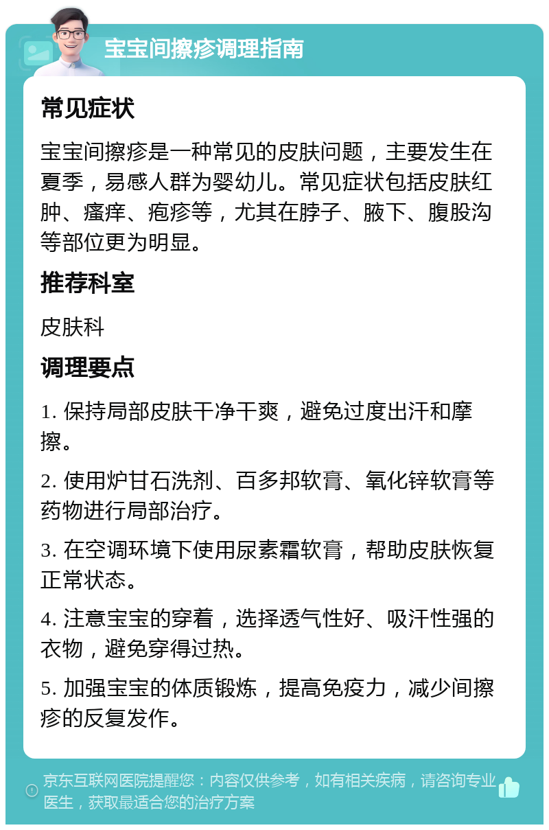 宝宝间擦疹调理指南 常见症状 宝宝间擦疹是一种常见的皮肤问题，主要发生在夏季，易感人群为婴幼儿。常见症状包括皮肤红肿、瘙痒、疱疹等，尤其在脖子、腋下、腹股沟等部位更为明显。 推荐科室 皮肤科 调理要点 1. 保持局部皮肤干净干爽，避免过度出汗和摩擦。 2. 使用炉甘石洗剂、百多邦软膏、氧化锌软膏等药物进行局部治疗。 3. 在空调环境下使用尿素霜软膏，帮助皮肤恢复正常状态。 4. 注意宝宝的穿着，选择透气性好、吸汗性强的衣物，避免穿得过热。 5. 加强宝宝的体质锻炼，提高免疫力，减少间擦疹的反复发作。