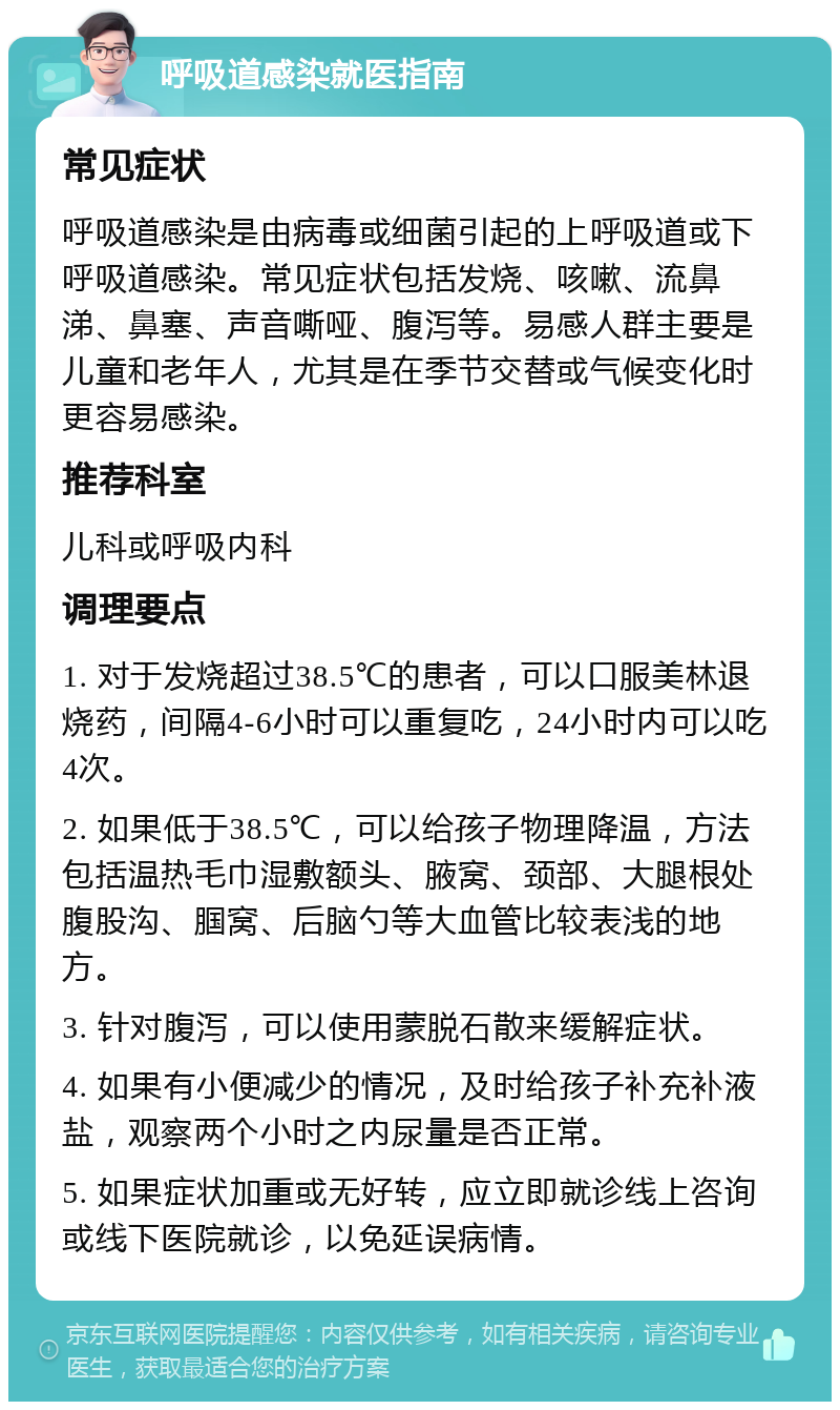 呼吸道感染就医指南 常见症状 呼吸道感染是由病毒或细菌引起的上呼吸道或下呼吸道感染。常见症状包括发烧、咳嗽、流鼻涕、鼻塞、声音嘶哑、腹泻等。易感人群主要是儿童和老年人，尤其是在季节交替或气候变化时更容易感染。 推荐科室 儿科或呼吸内科 调理要点 1. 对于发烧超过38.5℃的患者，可以口服美林退烧药，间隔4-6小时可以重复吃，24小时内可以吃4次。 2. 如果低于38.5℃，可以给孩子物理降温，方法包括温热毛巾湿敷额头、腋窝、颈部、大腿根处腹股沟、腘窝、后脑勺等大血管比较表浅的地方。 3. 针对腹泻，可以使用蒙脱石散来缓解症状。 4. 如果有小便减少的情况，及时给孩子补充补液盐，观察两个小时之内尿量是否正常。 5. 如果症状加重或无好转，应立即就诊线上咨询或线下医院就诊，以免延误病情。