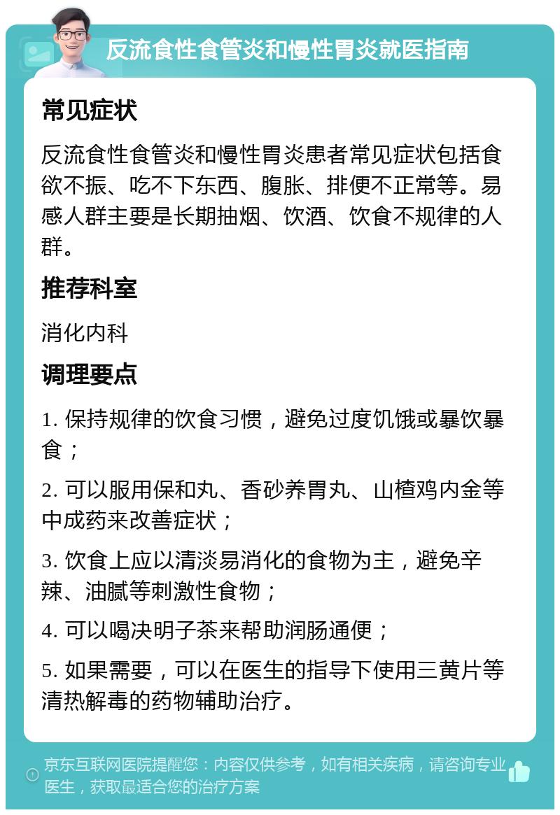 反流食性食管炎和慢性胃炎就医指南 常见症状 反流食性食管炎和慢性胃炎患者常见症状包括食欲不振、吃不下东西、腹胀、排便不正常等。易感人群主要是长期抽烟、饮酒、饮食不规律的人群。 推荐科室 消化内科 调理要点 1. 保持规律的饮食习惯，避免过度饥饿或暴饮暴食； 2. 可以服用保和丸、香砂养胃丸、山楂鸡内金等中成药来改善症状； 3. 饮食上应以清淡易消化的食物为主，避免辛辣、油腻等刺激性食物； 4. 可以喝决明子茶来帮助润肠通便； 5. 如果需要，可以在医生的指导下使用三黄片等清热解毒的药物辅助治疗。