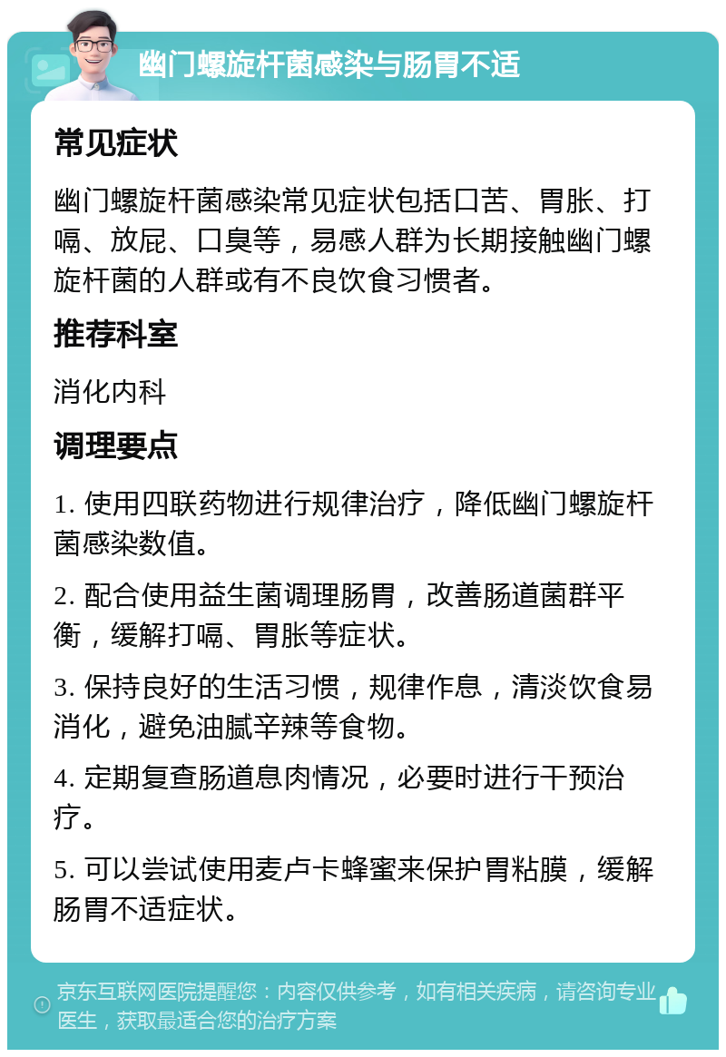 幽门螺旋杆菌感染与肠胃不适 常见症状 幽门螺旋杆菌感染常见症状包括口苦、胃胀、打嗝、放屁、口臭等，易感人群为长期接触幽门螺旋杆菌的人群或有不良饮食习惯者。 推荐科室 消化内科 调理要点 1. 使用四联药物进行规律治疗，降低幽门螺旋杆菌感染数值。 2. 配合使用益生菌调理肠胃，改善肠道菌群平衡，缓解打嗝、胃胀等症状。 3. 保持良好的生活习惯，规律作息，清淡饮食易消化，避免油腻辛辣等食物。 4. 定期复查肠道息肉情况，必要时进行干预治疗。 5. 可以尝试使用麦卢卡蜂蜜来保护胃粘膜，缓解肠胃不适症状。