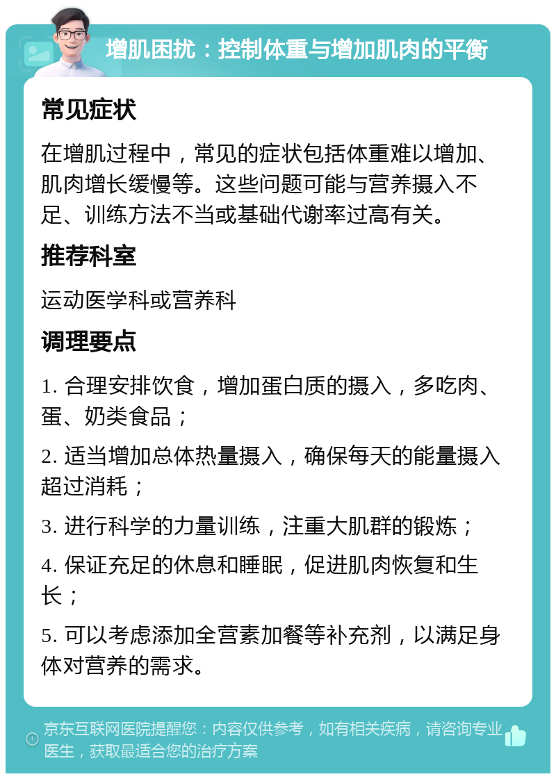 增肌困扰：控制体重与增加肌肉的平衡 常见症状 在增肌过程中，常见的症状包括体重难以增加、肌肉增长缓慢等。这些问题可能与营养摄入不足、训练方法不当或基础代谢率过高有关。 推荐科室 运动医学科或营养科 调理要点 1. 合理安排饮食，增加蛋白质的摄入，多吃肉、蛋、奶类食品； 2. 适当增加总体热量摄入，确保每天的能量摄入超过消耗； 3. 进行科学的力量训练，注重大肌群的锻炼； 4. 保证充足的休息和睡眠，促进肌肉恢复和生长； 5. 可以考虑添加全营素加餐等补充剂，以满足身体对营养的需求。