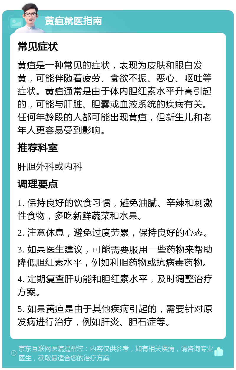 黄疸就医指南 常见症状 黄疸是一种常见的症状，表现为皮肤和眼白发黄，可能伴随着疲劳、食欲不振、恶心、呕吐等症状。黄疸通常是由于体内胆红素水平升高引起的，可能与肝脏、胆囊或血液系统的疾病有关。任何年龄段的人都可能出现黄疸，但新生儿和老年人更容易受到影响。 推荐科室 肝胆外科或内科 调理要点 1. 保持良好的饮食习惯，避免油腻、辛辣和刺激性食物，多吃新鲜蔬菜和水果。 2. 注意休息，避免过度劳累，保持良好的心态。 3. 如果医生建议，可能需要服用一些药物来帮助降低胆红素水平，例如利胆药物或抗病毒药物。 4. 定期复查肝功能和胆红素水平，及时调整治疗方案。 5. 如果黄疸是由于其他疾病引起的，需要针对原发病进行治疗，例如肝炎、胆石症等。