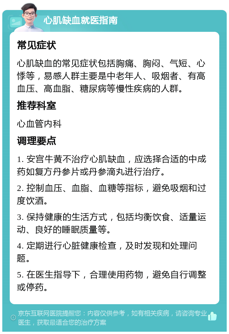 心肌缺血就医指南 常见症状 心肌缺血的常见症状包括胸痛、胸闷、气短、心悸等，易感人群主要是中老年人、吸烟者、有高血压、高血脂、糖尿病等慢性疾病的人群。 推荐科室 心血管内科 调理要点 1. 安宫牛黄不治疗心肌缺血，应选择合适的中成药如复方丹参片或丹参滴丸进行治疗。 2. 控制血压、血脂、血糖等指标，避免吸烟和过度饮酒。 3. 保持健康的生活方式，包括均衡饮食、适量运动、良好的睡眠质量等。 4. 定期进行心脏健康检查，及时发现和处理问题。 5. 在医生指导下，合理使用药物，避免自行调整或停药。