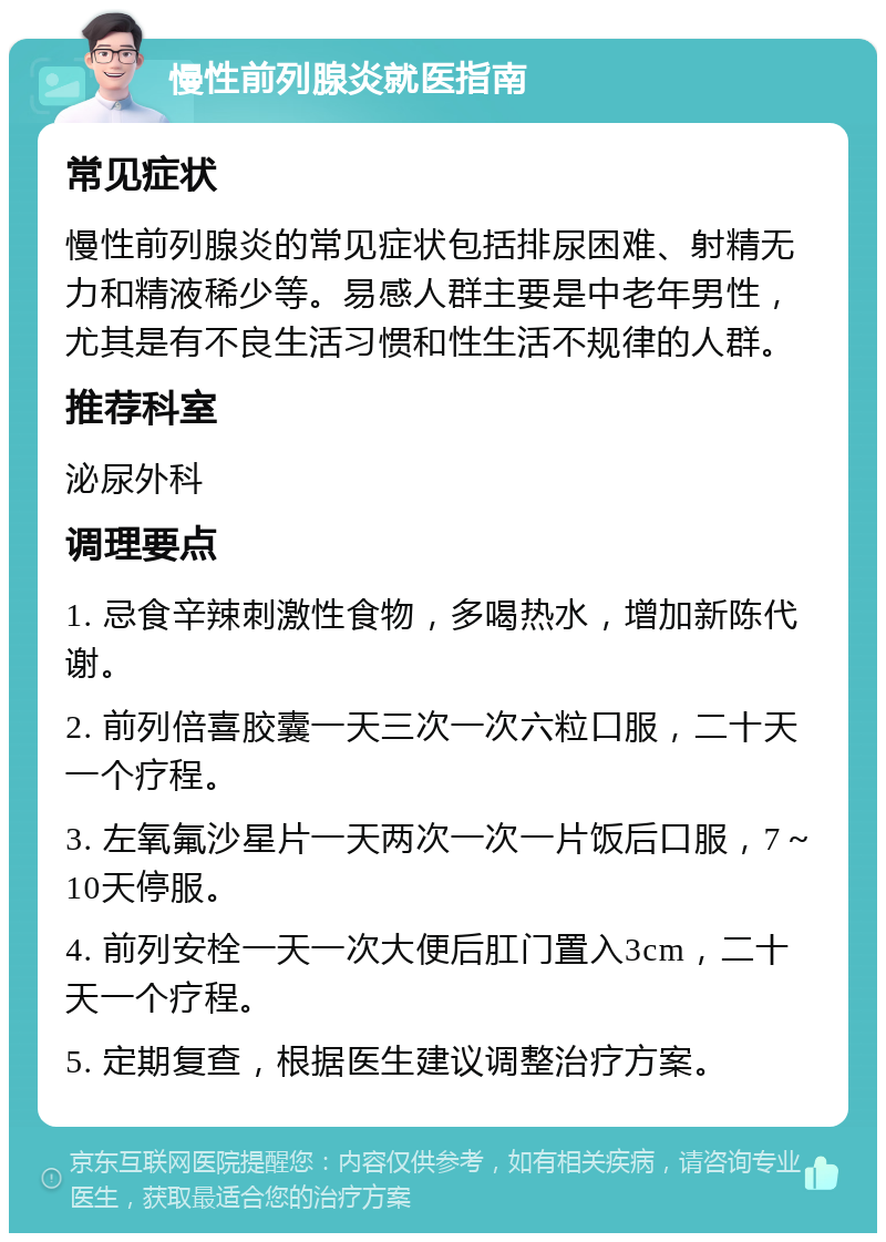 慢性前列腺炎就医指南 常见症状 慢性前列腺炎的常见症状包括排尿困难、射精无力和精液稀少等。易感人群主要是中老年男性，尤其是有不良生活习惯和性生活不规律的人群。 推荐科室 泌尿外科 调理要点 1. 忌食辛辣刺激性食物，多喝热水，增加新陈代谢。 2. 前列倍喜胶囊一天三次一次六粒口服，二十天一个疗程。 3. 左氧氟沙星片一天两次一次一片饭后口服，7～10天停服。 4. 前列安栓一天一次大便后肛门置入3cm，二十天一个疗程。 5. 定期复查，根据医生建议调整治疗方案。