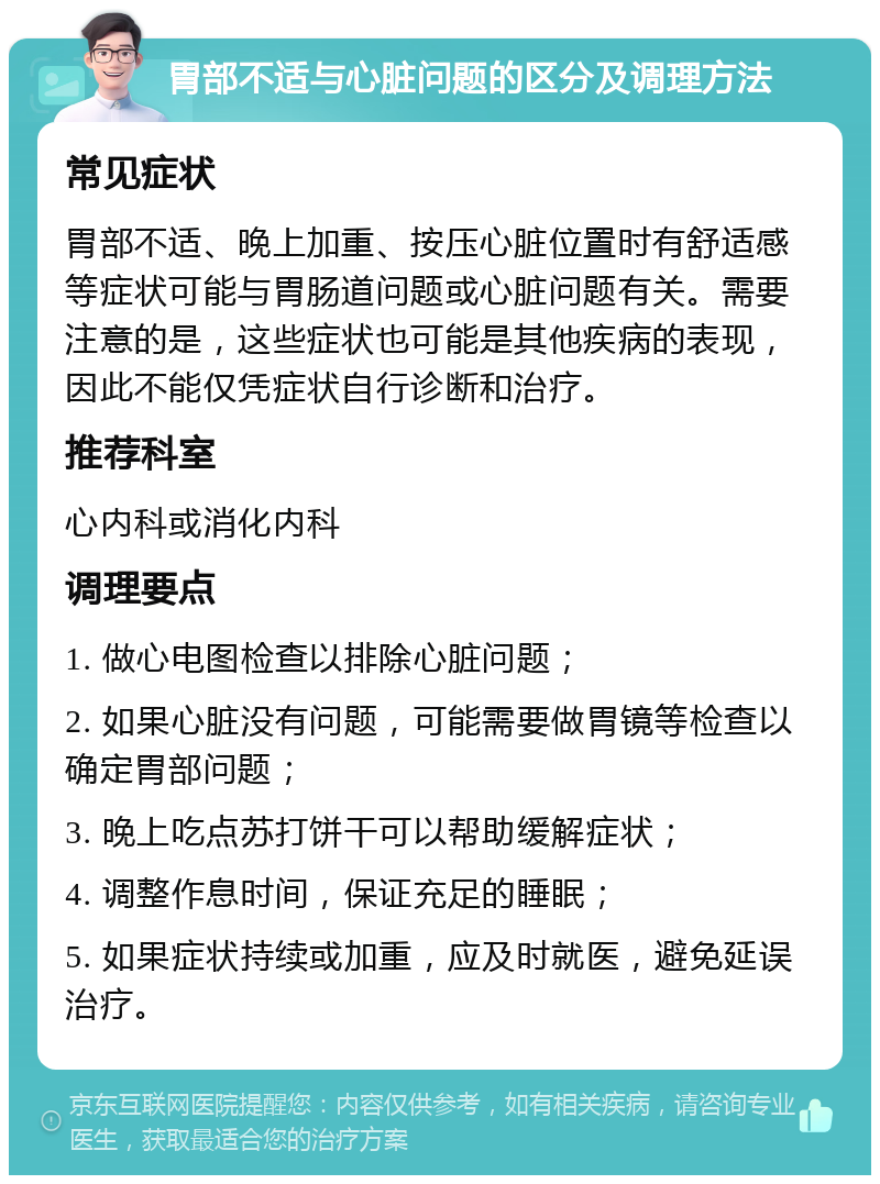 胃部不适与心脏问题的区分及调理方法 常见症状 胃部不适、晚上加重、按压心脏位置时有舒适感等症状可能与胃肠道问题或心脏问题有关。需要注意的是，这些症状也可能是其他疾病的表现，因此不能仅凭症状自行诊断和治疗。 推荐科室 心内科或消化内科 调理要点 1. 做心电图检查以排除心脏问题； 2. 如果心脏没有问题，可能需要做胃镜等检查以确定胃部问题； 3. 晚上吃点苏打饼干可以帮助缓解症状； 4. 调整作息时间，保证充足的睡眠； 5. 如果症状持续或加重，应及时就医，避免延误治疗。