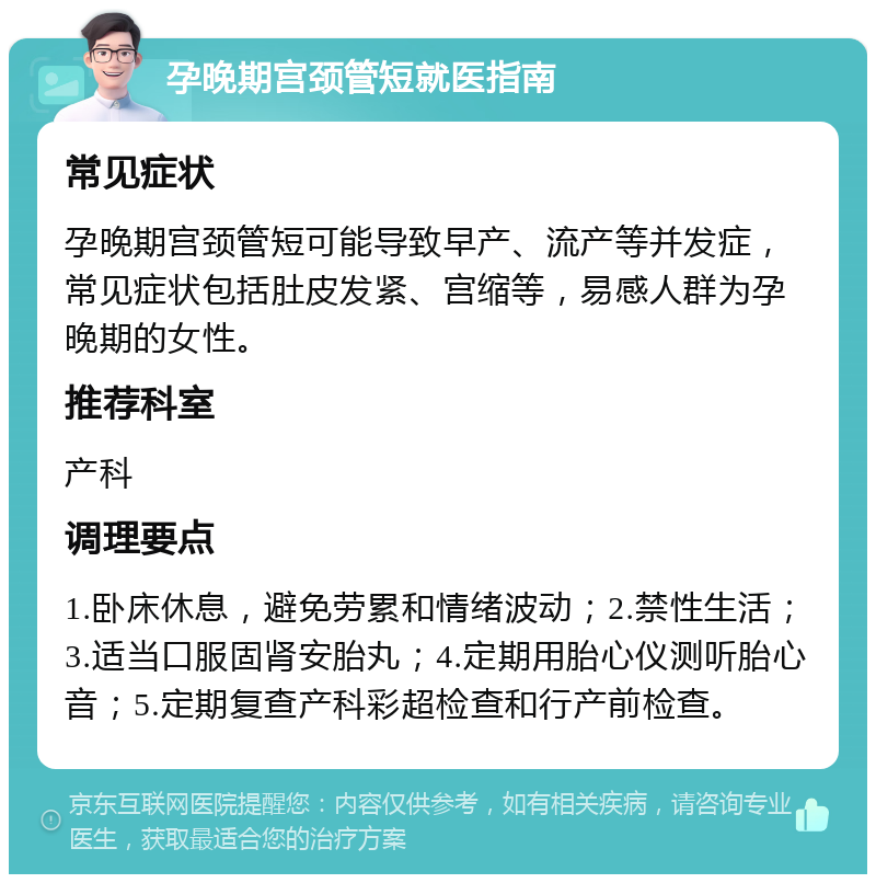 孕晚期宫颈管短就医指南 常见症状 孕晚期宫颈管短可能导致早产、流产等并发症，常见症状包括肚皮发紧、宫缩等，易感人群为孕晚期的女性。 推荐科室 产科 调理要点 1.卧床休息，避免劳累和情绪波动；2.禁性生活；3.适当口服固肾安胎丸；4.定期用胎心仪测听胎心音；5.定期复查产科彩超检查和行产前检查。