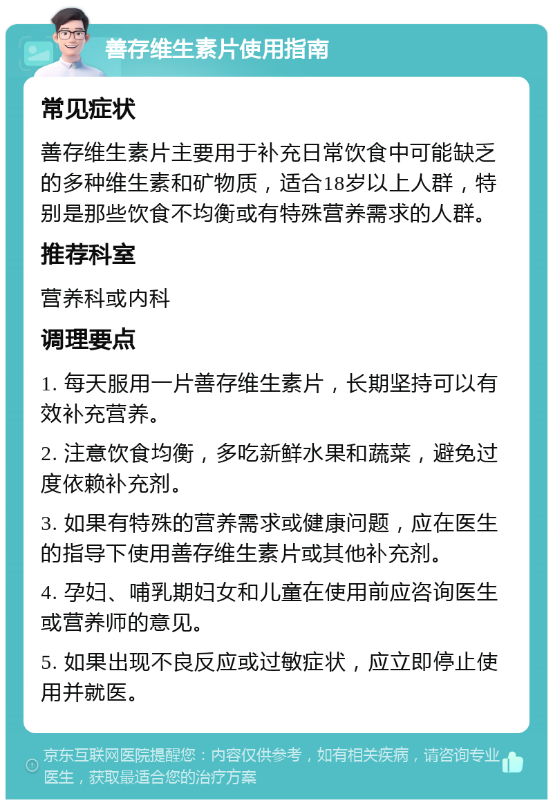 善存维生素片使用指南 常见症状 善存维生素片主要用于补充日常饮食中可能缺乏的多种维生素和矿物质，适合18岁以上人群，特别是那些饮食不均衡或有特殊营养需求的人群。 推荐科室 营养科或内科 调理要点 1. 每天服用一片善存维生素片，长期坚持可以有效补充营养。 2. 注意饮食均衡，多吃新鲜水果和蔬菜，避免过度依赖补充剂。 3. 如果有特殊的营养需求或健康问题，应在医生的指导下使用善存维生素片或其他补充剂。 4. 孕妇、哺乳期妇女和儿童在使用前应咨询医生或营养师的意见。 5. 如果出现不良反应或过敏症状，应立即停止使用并就医。