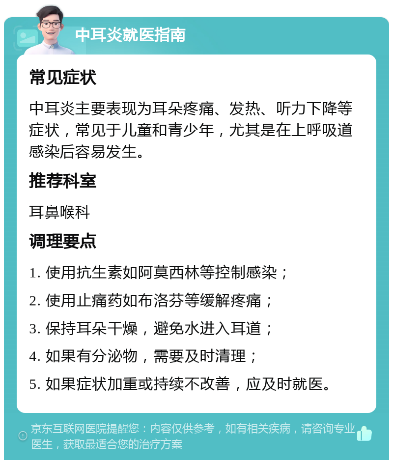 中耳炎就医指南 常见症状 中耳炎主要表现为耳朵疼痛、发热、听力下降等症状，常见于儿童和青少年，尤其是在上呼吸道感染后容易发生。 推荐科室 耳鼻喉科 调理要点 1. 使用抗生素如阿莫西林等控制感染； 2. 使用止痛药如布洛芬等缓解疼痛； 3. 保持耳朵干燥，避免水进入耳道； 4. 如果有分泌物，需要及时清理； 5. 如果症状加重或持续不改善，应及时就医。