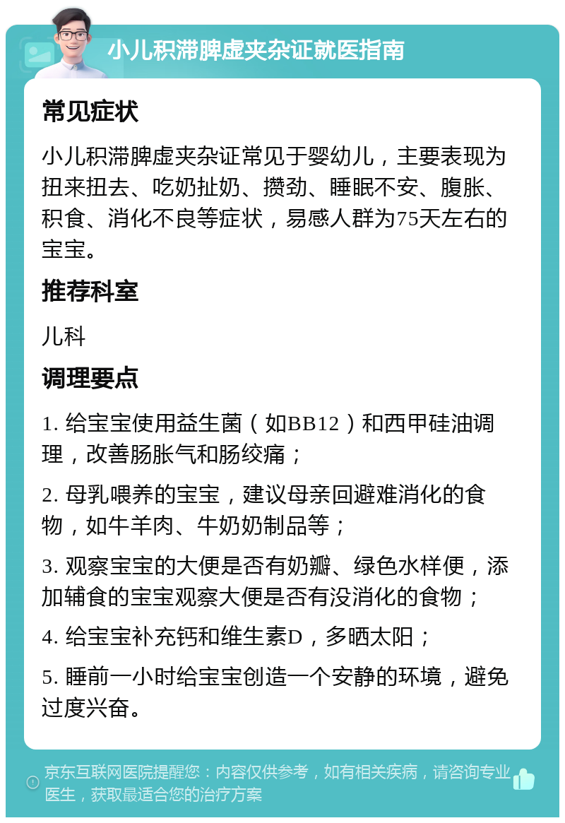 小儿积滞脾虚夹杂证就医指南 常见症状 小儿积滞脾虚夹杂证常见于婴幼儿，主要表现为扭来扭去、吃奶扯奶、攒劲、睡眠不安、腹胀、积食、消化不良等症状，易感人群为75天左右的宝宝。 推荐科室 儿科 调理要点 1. 给宝宝使用益生菌（如BB12）和西甲硅油调理，改善肠胀气和肠绞痛； 2. 母乳喂养的宝宝，建议母亲回避难消化的食物，如牛羊肉、牛奶奶制品等； 3. 观察宝宝的大便是否有奶瓣、绿色水样便，添加辅食的宝宝观察大便是否有没消化的食物； 4. 给宝宝补充钙和维生素D，多晒太阳； 5. 睡前一小时给宝宝创造一个安静的环境，避免过度兴奋。