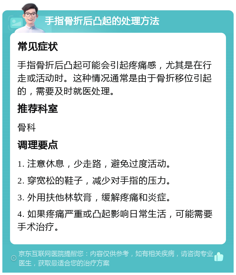 手指骨折后凸起的处理方法 常见症状 手指骨折后凸起可能会引起疼痛感，尤其是在行走或活动时。这种情况通常是由于骨折移位引起的，需要及时就医处理。 推荐科室 骨科 调理要点 1. 注意休息，少走路，避免过度活动。 2. 穿宽松的鞋子，减少对手指的压力。 3. 外用扶他林软膏，缓解疼痛和炎症。 4. 如果疼痛严重或凸起影响日常生活，可能需要手术治疗。