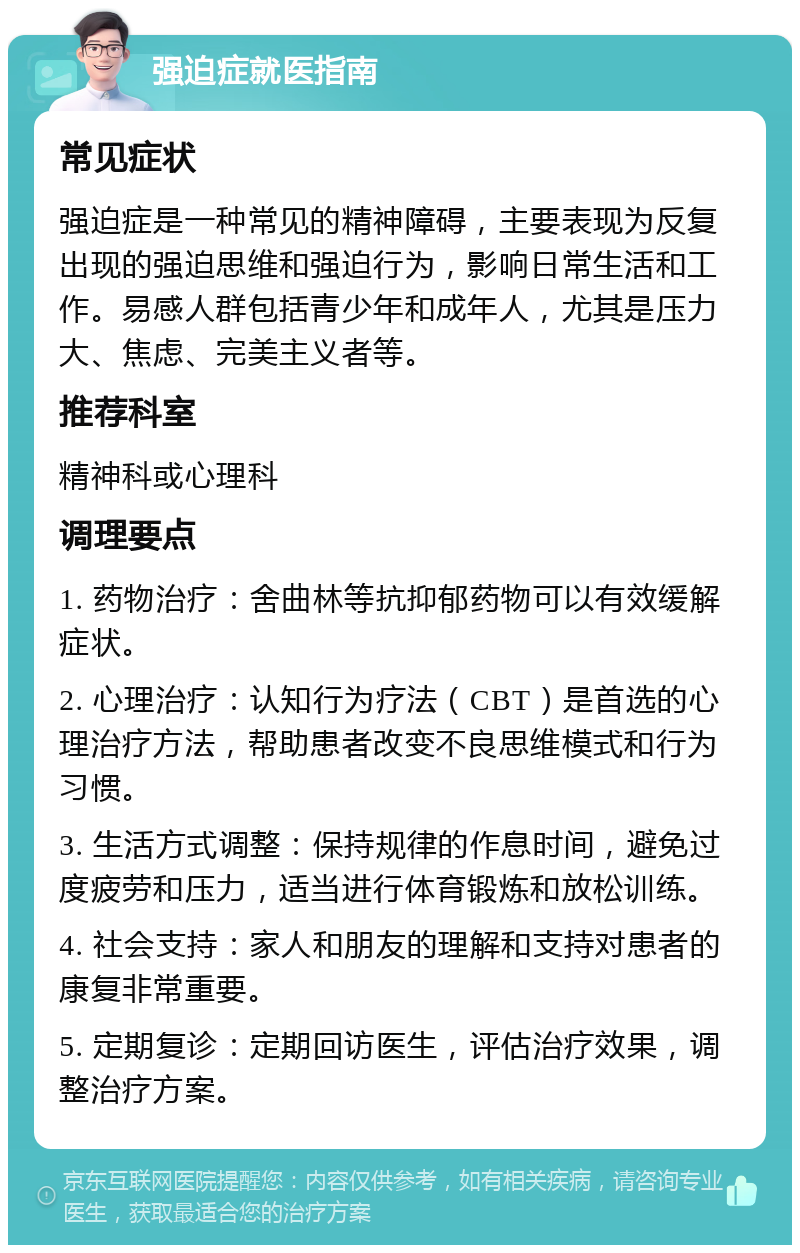 强迫症就医指南 常见症状 强迫症是一种常见的精神障碍，主要表现为反复出现的强迫思维和强迫行为，影响日常生活和工作。易感人群包括青少年和成年人，尤其是压力大、焦虑、完美主义者等。 推荐科室 精神科或心理科 调理要点 1. 药物治疗：舍曲林等抗抑郁药物可以有效缓解症状。 2. 心理治疗：认知行为疗法（CBT）是首选的心理治疗方法，帮助患者改变不良思维模式和行为习惯。 3. 生活方式调整：保持规律的作息时间，避免过度疲劳和压力，适当进行体育锻炼和放松训练。 4. 社会支持：家人和朋友的理解和支持对患者的康复非常重要。 5. 定期复诊：定期回访医生，评估治疗效果，调整治疗方案。