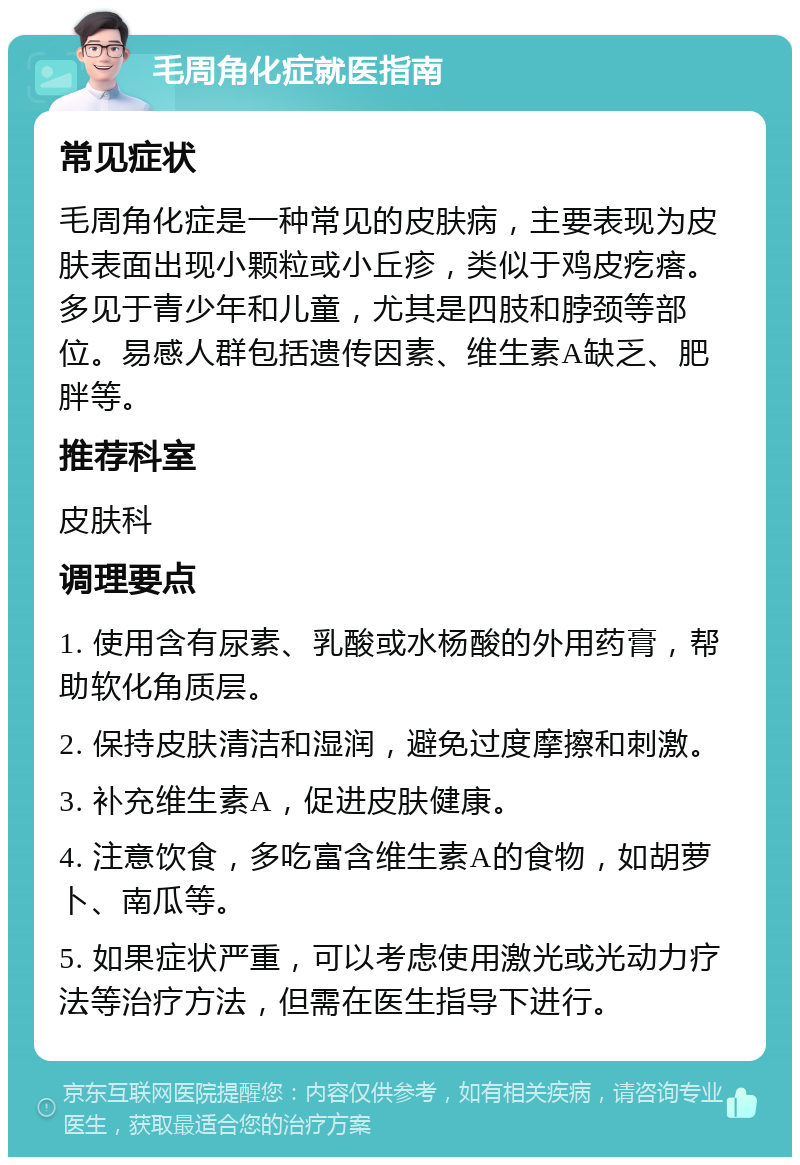 毛周角化症就医指南 常见症状 毛周角化症是一种常见的皮肤病，主要表现为皮肤表面出现小颗粒或小丘疹，类似于鸡皮疙瘩。多见于青少年和儿童，尤其是四肢和脖颈等部位。易感人群包括遗传因素、维生素A缺乏、肥胖等。 推荐科室 皮肤科 调理要点 1. 使用含有尿素、乳酸或水杨酸的外用药膏，帮助软化角质层。 2. 保持皮肤清洁和湿润，避免过度摩擦和刺激。 3. 补充维生素A，促进皮肤健康。 4. 注意饮食，多吃富含维生素A的食物，如胡萝卜、南瓜等。 5. 如果症状严重，可以考虑使用激光或光动力疗法等治疗方法，但需在医生指导下进行。