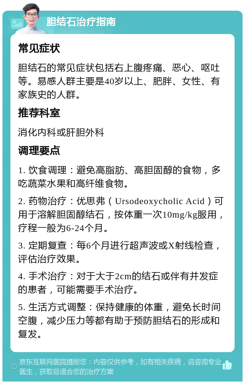 胆结石治疗指南 常见症状 胆结石的常见症状包括右上腹疼痛、恶心、呕吐等。易感人群主要是40岁以上、肥胖、女性、有家族史的人群。 推荐科室 消化内科或肝胆外科 调理要点 1. 饮食调理：避免高脂肪、高胆固醇的食物，多吃蔬菜水果和高纤维食物。 2. 药物治疗：优思弗（Ursodeoxycholic Acid）可用于溶解胆固醇结石，按体重一次10mg/kg服用，疗程一般为6-24个月。 3. 定期复查：每6个月进行超声波或X射线检查，评估治疗效果。 4. 手术治疗：对于大于2cm的结石或伴有并发症的患者，可能需要手术治疗。 5. 生活方式调整：保持健康的体重，避免长时间空腹，减少压力等都有助于预防胆结石的形成和复发。