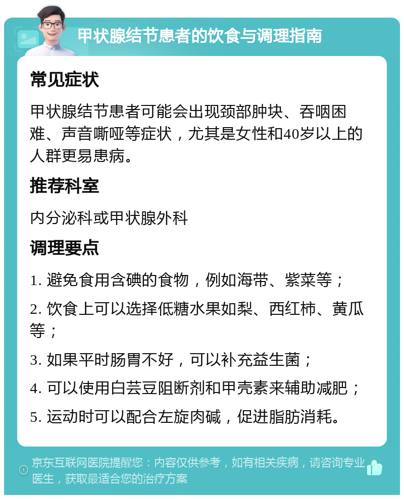 甲状腺结节患者的饮食与调理指南 常见症状 甲状腺结节患者可能会出现颈部肿块、吞咽困难、声音嘶哑等症状，尤其是女性和40岁以上的人群更易患病。 推荐科室 内分泌科或甲状腺外科 调理要点 1. 避免食用含碘的食物，例如海带、紫菜等； 2. 饮食上可以选择低糖水果如梨、西红柿、黄瓜等； 3. 如果平时肠胃不好，可以补充益生菌； 4. 可以使用白芸豆阻断剂和甲壳素来辅助减肥； 5. 运动时可以配合左旋肉碱，促进脂肪消耗。