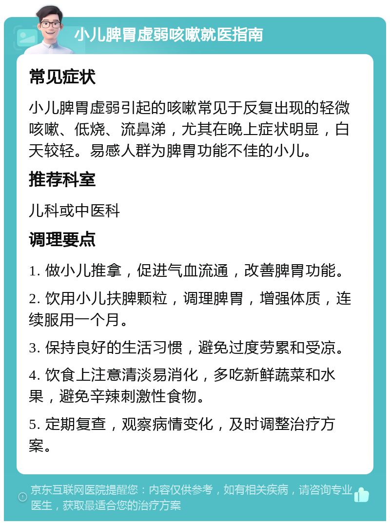 小儿脾胃虚弱咳嗽就医指南 常见症状 小儿脾胃虚弱引起的咳嗽常见于反复出现的轻微咳嗽、低烧、流鼻涕，尤其在晚上症状明显，白天较轻。易感人群为脾胃功能不佳的小儿。 推荐科室 儿科或中医科 调理要点 1. 做小儿推拿，促进气血流通，改善脾胃功能。 2. 饮用小儿扶脾颗粒，调理脾胃，增强体质，连续服用一个月。 3. 保持良好的生活习惯，避免过度劳累和受凉。 4. 饮食上注意清淡易消化，多吃新鲜蔬菜和水果，避免辛辣刺激性食物。 5. 定期复查，观察病情变化，及时调整治疗方案。