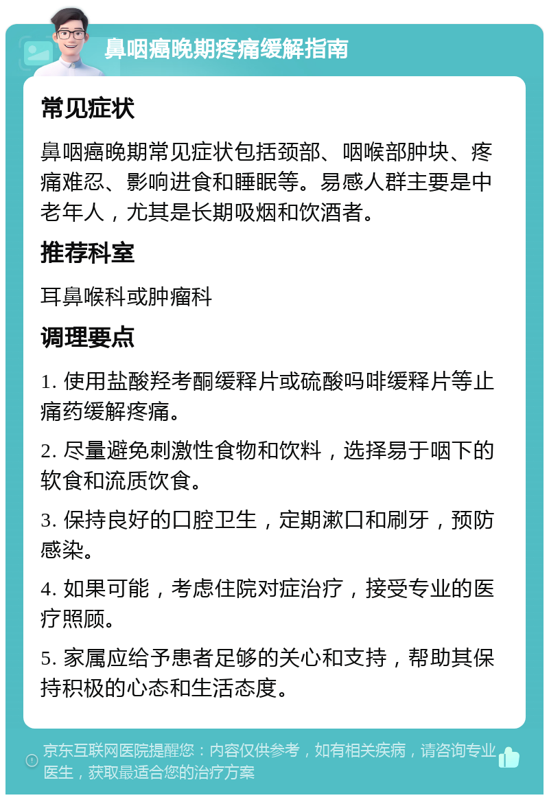 鼻咽癌晚期疼痛缓解指南 常见症状 鼻咽癌晚期常见症状包括颈部、咽喉部肿块、疼痛难忍、影响进食和睡眠等。易感人群主要是中老年人，尤其是长期吸烟和饮酒者。 推荐科室 耳鼻喉科或肿瘤科 调理要点 1. 使用盐酸羟考酮缓释片或硫酸吗啡缓释片等止痛药缓解疼痛。 2. 尽量避免刺激性食物和饮料，选择易于咽下的软食和流质饮食。 3. 保持良好的口腔卫生，定期漱口和刷牙，预防感染。 4. 如果可能，考虑住院对症治疗，接受专业的医疗照顾。 5. 家属应给予患者足够的关心和支持，帮助其保持积极的心态和生活态度。