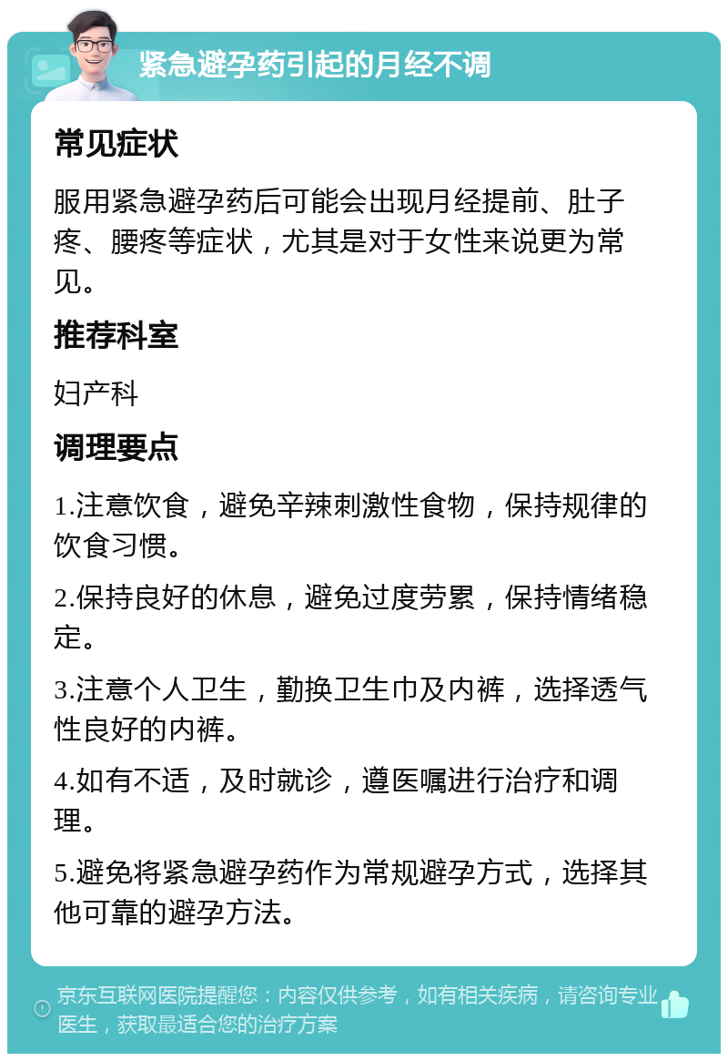 紧急避孕药引起的月经不调 常见症状 服用紧急避孕药后可能会出现月经提前、肚子疼、腰疼等症状，尤其是对于女性来说更为常见。 推荐科室 妇产科 调理要点 1.注意饮食，避免辛辣刺激性食物，保持规律的饮食习惯。 2.保持良好的休息，避免过度劳累，保持情绪稳定。 3.注意个人卫生，勤换卫生巾及内裤，选择透气性良好的内裤。 4.如有不适，及时就诊，遵医嘱进行治疗和调理。 5.避免将紧急避孕药作为常规避孕方式，选择其他可靠的避孕方法。