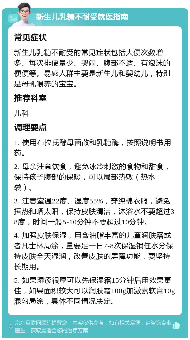 新生儿乳糖不耐受就医指南 常见症状 新生儿乳糖不耐受的常见症状包括大便次数增多、每次排便量少、哭闹、腹部不适、有泡沫的便便等。易感人群主要是新生儿和婴幼儿，特别是母乳喂养的宝宝。 推荐科室 儿科 调理要点 1. 使用布拉氏酵母菌散和乳糖酶，按照说明书用药。 2. 母亲注意饮食，避免冰冷刺激的食物和甜食，保持孩子腹部的保暖，可以局部热敷（热水袋）。 3. 注意室温22度、湿度55%，穿纯棉衣服，避免捂热和晒太阳，保持皮肤清洁，沐浴水不要超过38度，时间一般5-10分钟不要超过10分钟。 4. 加强皮肤保湿，用含油脂丰富的儿童润肤霜或者凡士林局涂，量要足一日7-8次保湿锁住水分保持皮肤全天湿润，改善皮肤的屏障功能，要坚持长期用。 5. 如果湿疹很厚可以先保湿霜15分钟后用效果更佳，如果面积较大可以润肤霜100g加激素软膏10g混匀局涂，具体不同情况决定。