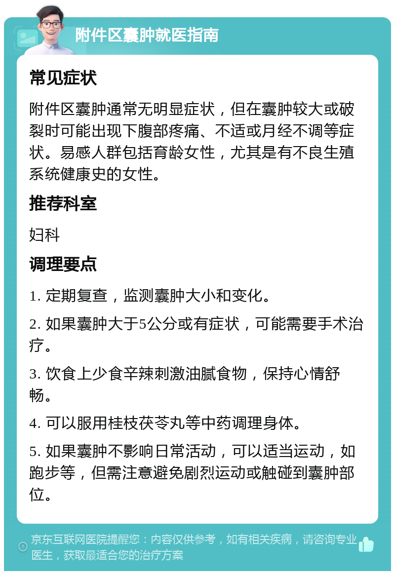 附件区囊肿就医指南 常见症状 附件区囊肿通常无明显症状，但在囊肿较大或破裂时可能出现下腹部疼痛、不适或月经不调等症状。易感人群包括育龄女性，尤其是有不良生殖系统健康史的女性。 推荐科室 妇科 调理要点 1. 定期复查，监测囊肿大小和变化。 2. 如果囊肿大于5公分或有症状，可能需要手术治疗。 3. 饮食上少食辛辣刺激油腻食物，保持心情舒畅。 4. 可以服用桂枝茯苓丸等中药调理身体。 5. 如果囊肿不影响日常活动，可以适当运动，如跑步等，但需注意避免剧烈运动或触碰到囊肿部位。