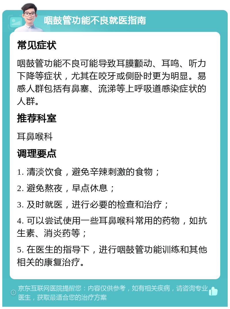 咽鼓管功能不良就医指南 常见症状 咽鼓管功能不良可能导致耳膜颤动、耳鸣、听力下降等症状，尤其在咬牙或侧卧时更为明显。易感人群包括有鼻塞、流涕等上呼吸道感染症状的人群。 推荐科室 耳鼻喉科 调理要点 1. 清淡饮食，避免辛辣刺激的食物； 2. 避免熬夜，早点休息； 3. 及时就医，进行必要的检查和治疗； 4. 可以尝试使用一些耳鼻喉科常用的药物，如抗生素、消炎药等； 5. 在医生的指导下，进行咽鼓管功能训练和其他相关的康复治疗。