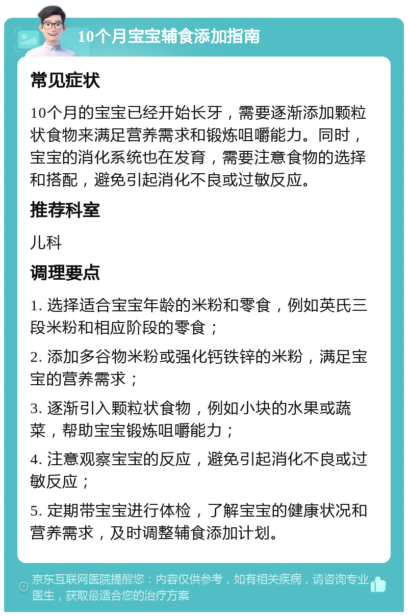 10个月宝宝辅食添加指南 常见症状 10个月的宝宝已经开始长牙，需要逐渐添加颗粒状食物来满足营养需求和锻炼咀嚼能力。同时，宝宝的消化系统也在发育，需要注意食物的选择和搭配，避免引起消化不良或过敏反应。 推荐科室 儿科 调理要点 1. 选择适合宝宝年龄的米粉和零食，例如英氏三段米粉和相应阶段的零食； 2. 添加多谷物米粉或强化钙铁锌的米粉，满足宝宝的营养需求； 3. 逐渐引入颗粒状食物，例如小块的水果或蔬菜，帮助宝宝锻炼咀嚼能力； 4. 注意观察宝宝的反应，避免引起消化不良或过敏反应； 5. 定期带宝宝进行体检，了解宝宝的健康状况和营养需求，及时调整辅食添加计划。