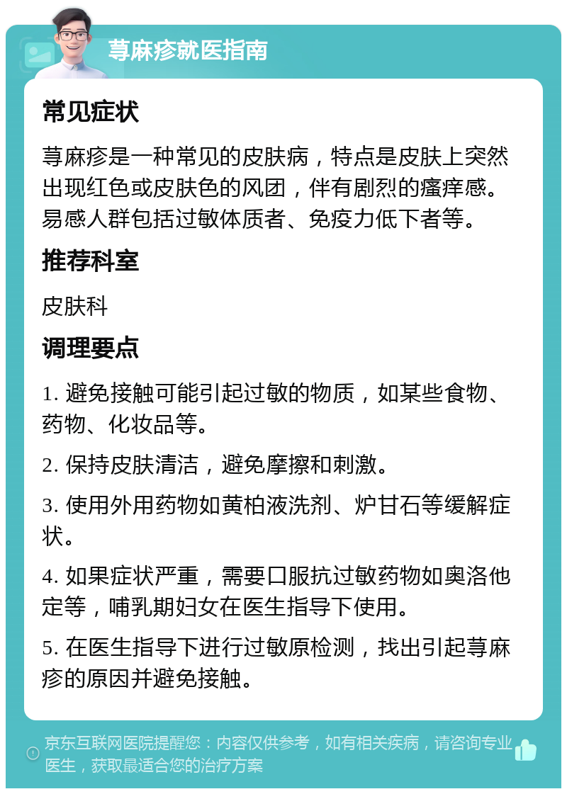 荨麻疹就医指南 常见症状 荨麻疹是一种常见的皮肤病，特点是皮肤上突然出现红色或皮肤色的风团，伴有剧烈的瘙痒感。易感人群包括过敏体质者、免疫力低下者等。 推荐科室 皮肤科 调理要点 1. 避免接触可能引起过敏的物质，如某些食物、药物、化妆品等。 2. 保持皮肤清洁，避免摩擦和刺激。 3. 使用外用药物如黄柏液洗剂、炉甘石等缓解症状。 4. 如果症状严重，需要口服抗过敏药物如奥洛他定等，哺乳期妇女在医生指导下使用。 5. 在医生指导下进行过敏原检测，找出引起荨麻疹的原因并避免接触。