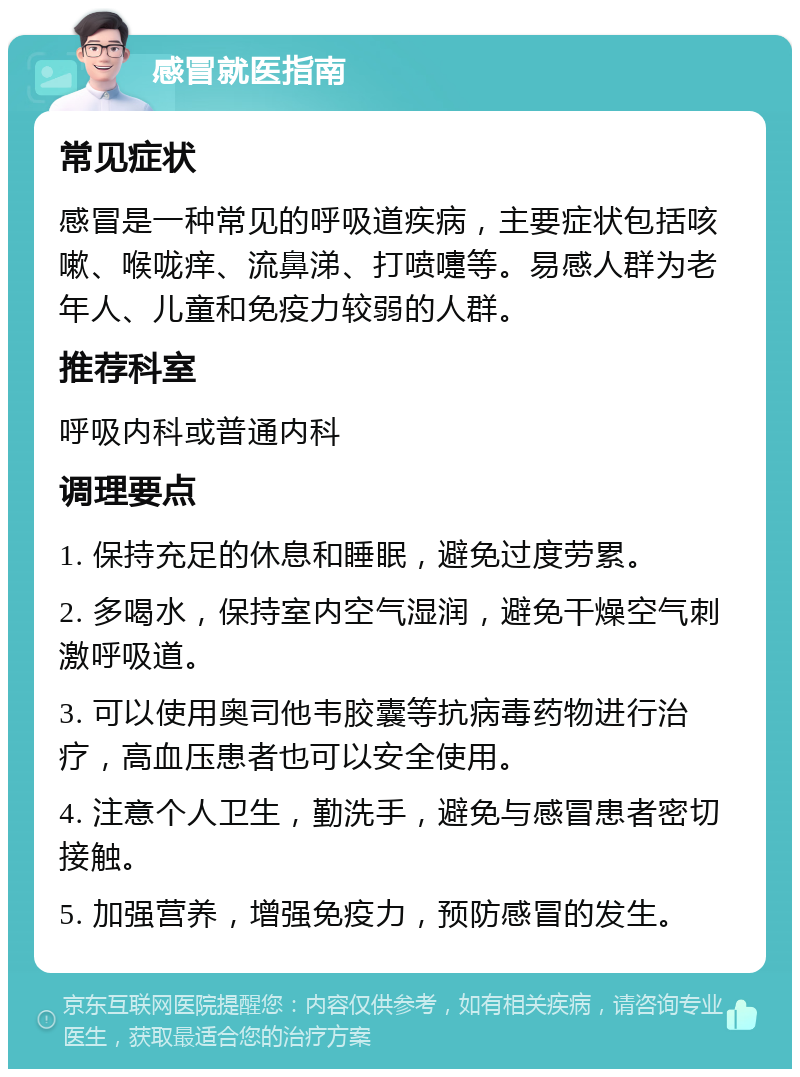 感冒就医指南 常见症状 感冒是一种常见的呼吸道疾病，主要症状包括咳嗽、喉咙痒、流鼻涕、打喷嚏等。易感人群为老年人、儿童和免疫力较弱的人群。 推荐科室 呼吸内科或普通内科 调理要点 1. 保持充足的休息和睡眠，避免过度劳累。 2. 多喝水，保持室内空气湿润，避免干燥空气刺激呼吸道。 3. 可以使用奥司他韦胶囊等抗病毒药物进行治疗，高血压患者也可以安全使用。 4. 注意个人卫生，勤洗手，避免与感冒患者密切接触。 5. 加强营养，增强免疫力，预防感冒的发生。