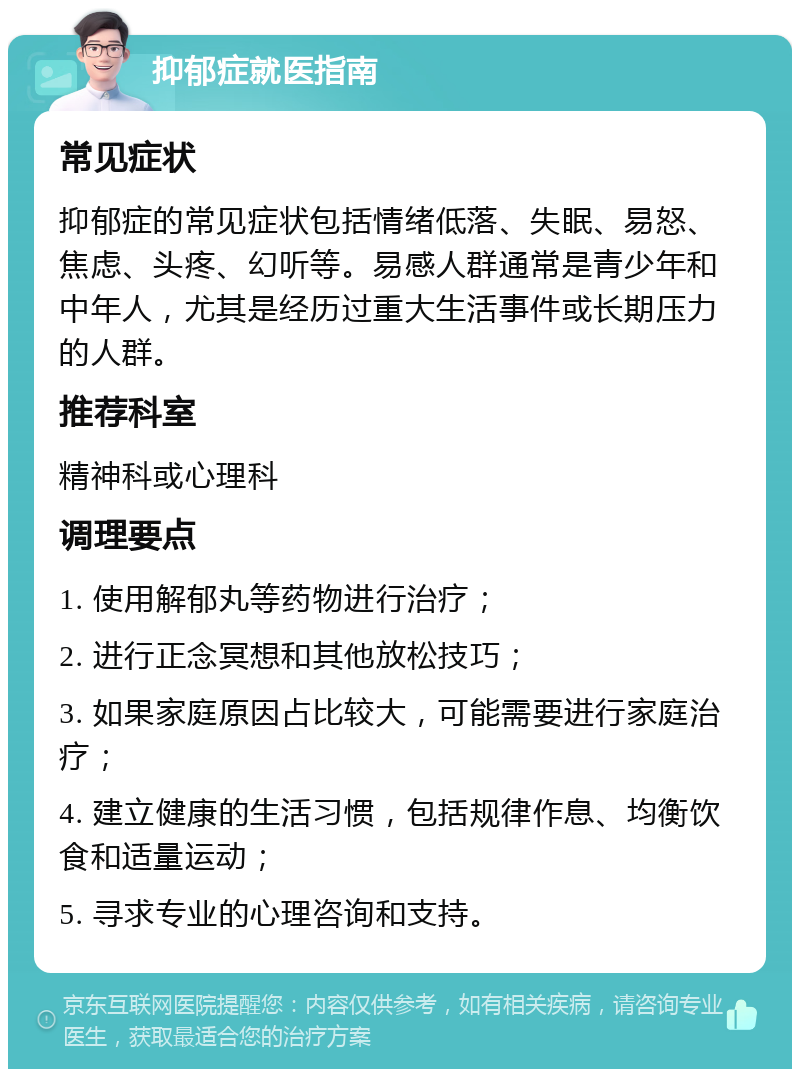 抑郁症就医指南 常见症状 抑郁症的常见症状包括情绪低落、失眠、易怒、焦虑、头疼、幻听等。易感人群通常是青少年和中年人，尤其是经历过重大生活事件或长期压力的人群。 推荐科室 精神科或心理科 调理要点 1. 使用解郁丸等药物进行治疗； 2. 进行正念冥想和其他放松技巧； 3. 如果家庭原因占比较大，可能需要进行家庭治疗； 4. 建立健康的生活习惯，包括规律作息、均衡饮食和适量运动； 5. 寻求专业的心理咨询和支持。