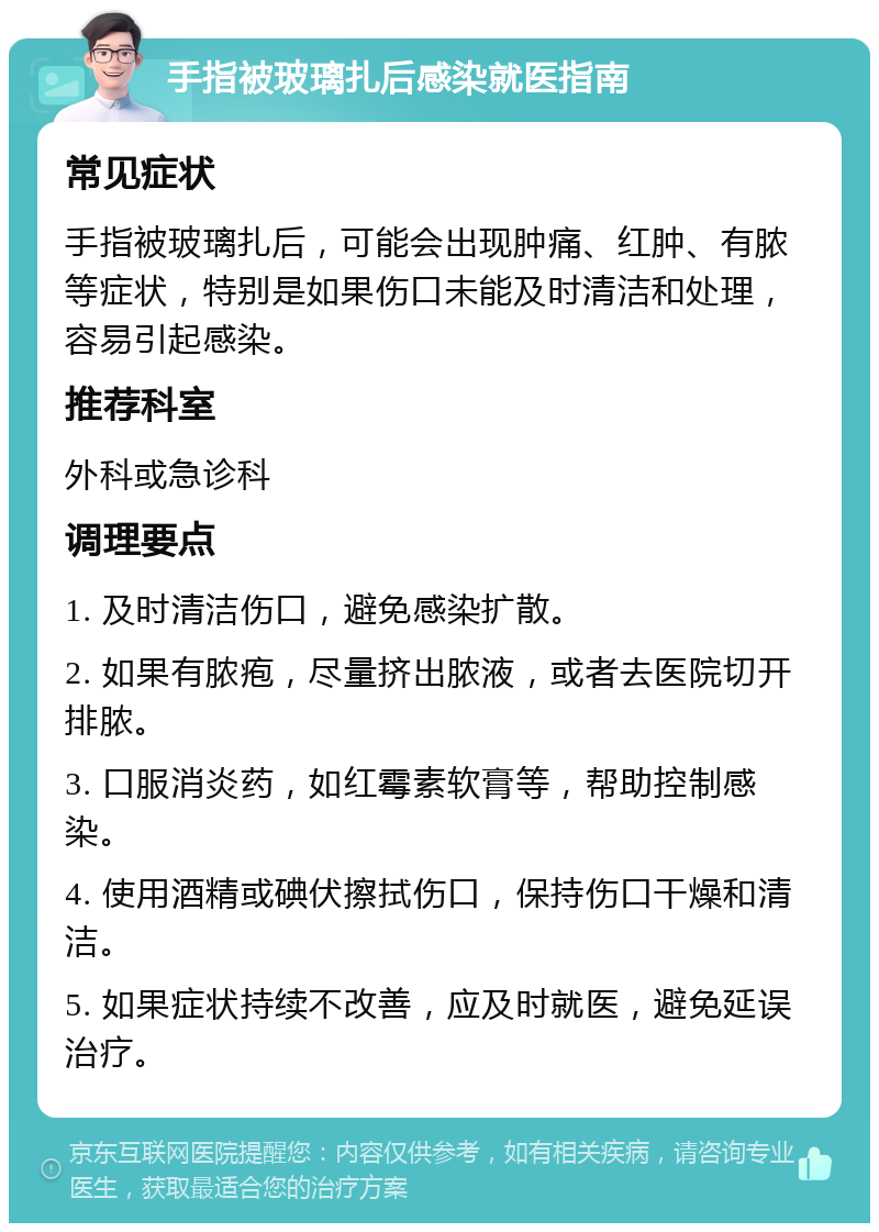 手指被玻璃扎后感染就医指南 常见症状 手指被玻璃扎后，可能会出现肿痛、红肿、有脓等症状，特别是如果伤口未能及时清洁和处理，容易引起感染。 推荐科室 外科或急诊科 调理要点 1. 及时清洁伤口，避免感染扩散。 2. 如果有脓疱，尽量挤出脓液，或者去医院切开排脓。 3. 口服消炎药，如红霉素软膏等，帮助控制感染。 4. 使用酒精或碘伏擦拭伤口，保持伤口干燥和清洁。 5. 如果症状持续不改善，应及时就医，避免延误治疗。