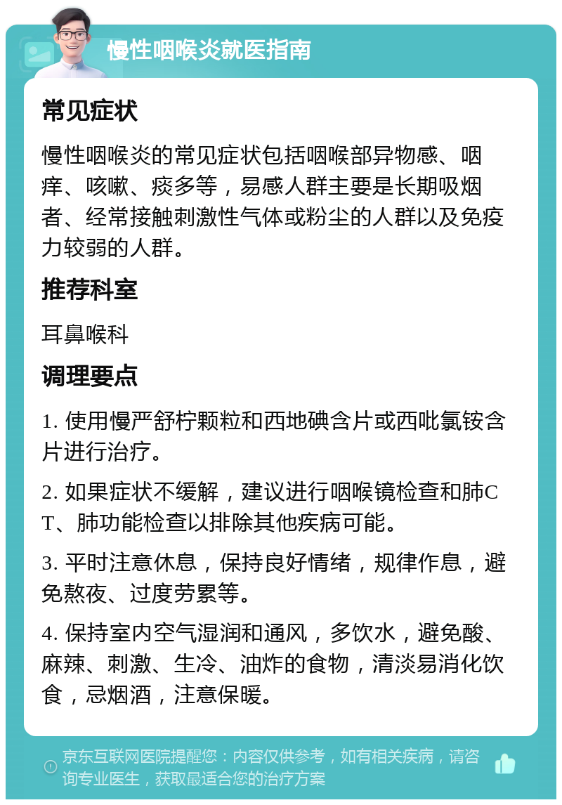 慢性咽喉炎就医指南 常见症状 慢性咽喉炎的常见症状包括咽喉部异物感、咽痒、咳嗽、痰多等，易感人群主要是长期吸烟者、经常接触刺激性气体或粉尘的人群以及免疫力较弱的人群。 推荐科室 耳鼻喉科 调理要点 1. 使用慢严舒柠颗粒和西地碘含片或西吡氯铵含片进行治疗。 2. 如果症状不缓解，建议进行咽喉镜检查和肺CT、肺功能检查以排除其他疾病可能。 3. 平时注意休息，保持良好情绪，规律作息，避免熬夜、过度劳累等。 4. 保持室内空气湿润和通风，多饮水，避免酸、麻辣、刺激、生冷、油炸的食物，清淡易消化饮食，忌烟酒，注意保暖。