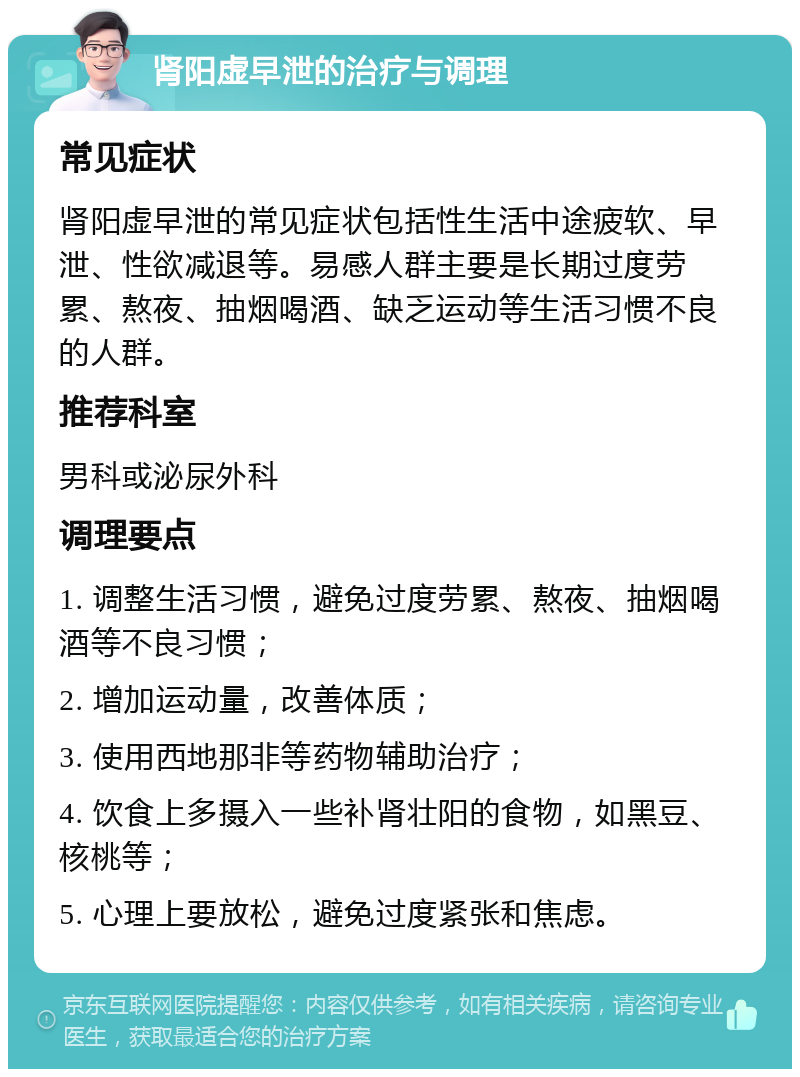 肾阳虚早泄的治疗与调理 常见症状 肾阳虚早泄的常见症状包括性生活中途疲软、早泄、性欲减退等。易感人群主要是长期过度劳累、熬夜、抽烟喝酒、缺乏运动等生活习惯不良的人群。 推荐科室 男科或泌尿外科 调理要点 1. 调整生活习惯，避免过度劳累、熬夜、抽烟喝酒等不良习惯； 2. 增加运动量，改善体质； 3. 使用西地那非等药物辅助治疗； 4. 饮食上多摄入一些补肾壮阳的食物，如黑豆、核桃等； 5. 心理上要放松，避免过度紧张和焦虑。