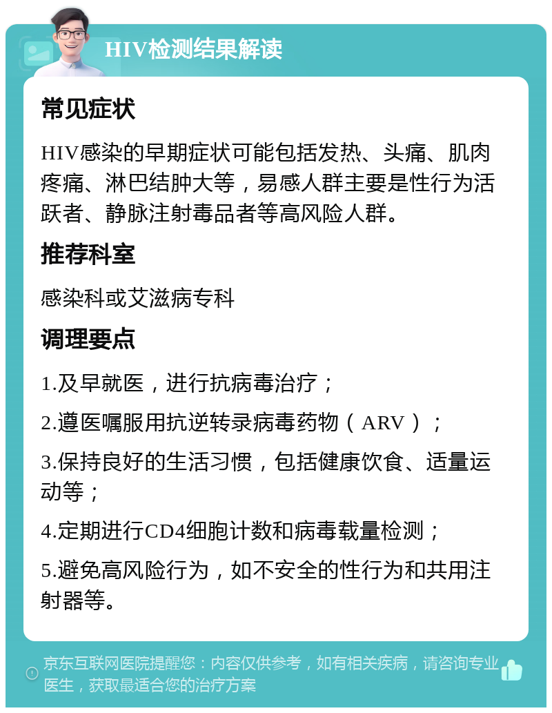 HIV检测结果解读 常见症状 HIV感染的早期症状可能包括发热、头痛、肌肉疼痛、淋巴结肿大等，易感人群主要是性行为活跃者、静脉注射毒品者等高风险人群。 推荐科室 感染科或艾滋病专科 调理要点 1.及早就医，进行抗病毒治疗； 2.遵医嘱服用抗逆转录病毒药物（ARV）； 3.保持良好的生活习惯，包括健康饮食、适量运动等； 4.定期进行CD4细胞计数和病毒载量检测； 5.避免高风险行为，如不安全的性行为和共用注射器等。