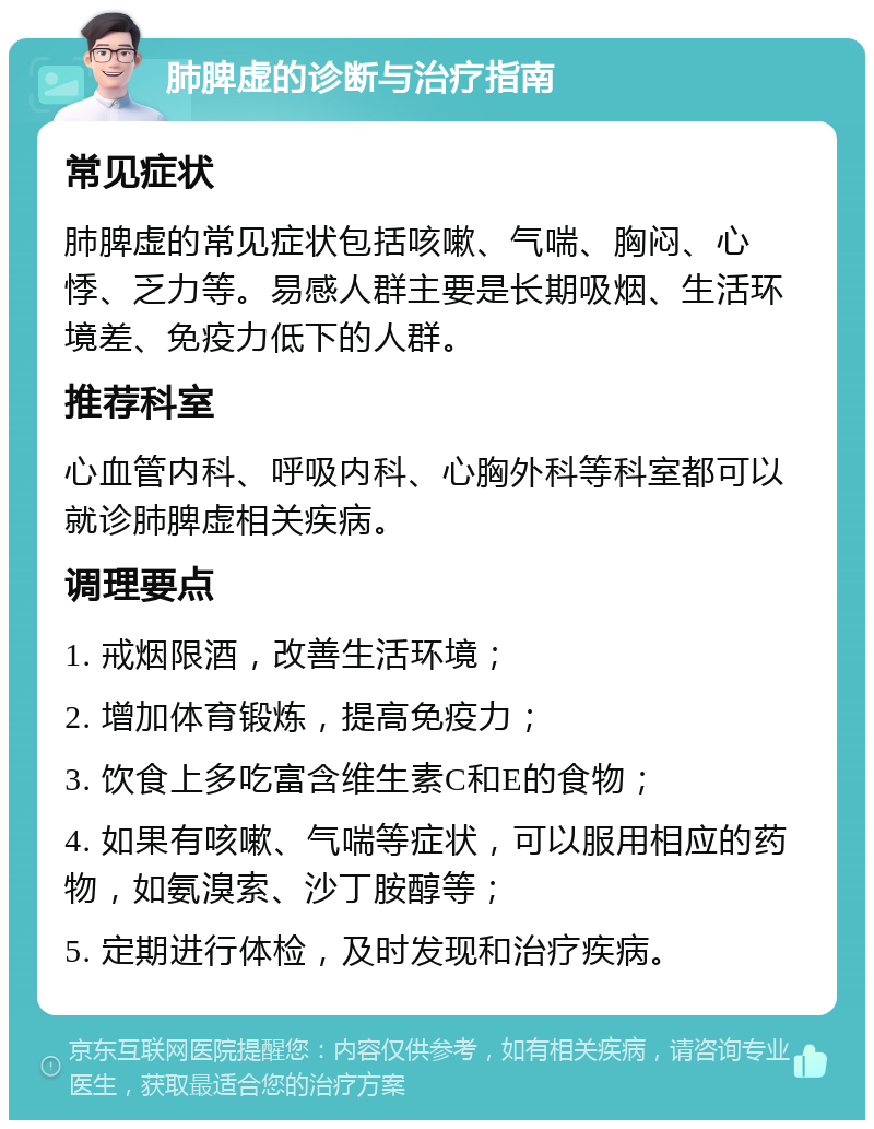 肺脾虚的诊断与治疗指南 常见症状 肺脾虚的常见症状包括咳嗽、气喘、胸闷、心悸、乏力等。易感人群主要是长期吸烟、生活环境差、免疫力低下的人群。 推荐科室 心血管内科、呼吸内科、心胸外科等科室都可以就诊肺脾虚相关疾病。 调理要点 1. 戒烟限酒，改善生活环境； 2. 增加体育锻炼，提高免疫力； 3. 饮食上多吃富含维生素C和E的食物； 4. 如果有咳嗽、气喘等症状，可以服用相应的药物，如氨溴索、沙丁胺醇等； 5. 定期进行体检，及时发现和治疗疾病。