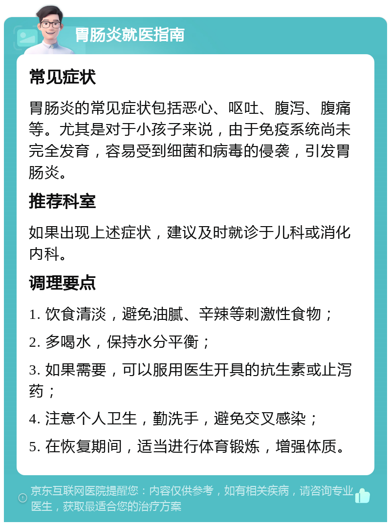 胃肠炎就医指南 常见症状 胃肠炎的常见症状包括恶心、呕吐、腹泻、腹痛等。尤其是对于小孩子来说，由于免疫系统尚未完全发育，容易受到细菌和病毒的侵袭，引发胃肠炎。 推荐科室 如果出现上述症状，建议及时就诊于儿科或消化内科。 调理要点 1. 饮食清淡，避免油腻、辛辣等刺激性食物； 2. 多喝水，保持水分平衡； 3. 如果需要，可以服用医生开具的抗生素或止泻药； 4. 注意个人卫生，勤洗手，避免交叉感染； 5. 在恢复期间，适当进行体育锻炼，增强体质。