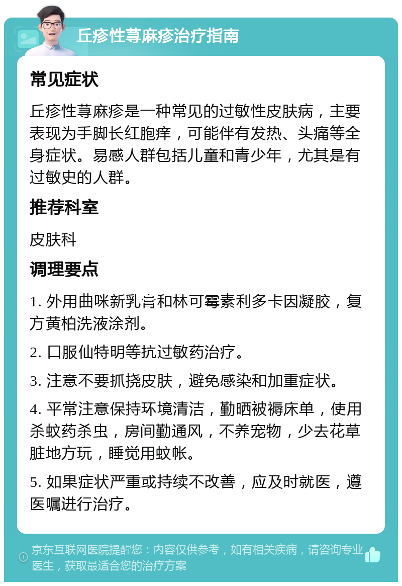 丘疹性荨麻疹治疗指南 常见症状 丘疹性荨麻疹是一种常见的过敏性皮肤病，主要表现为手脚长红胞痒，可能伴有发热、头痛等全身症状。易感人群包括儿童和青少年，尤其是有过敏史的人群。 推荐科室 皮肤科 调理要点 1. 外用曲咪新乳膏和林可霉素利多卡因凝胶，复方黄柏洗液涂剂。 2. 口服仙特明等抗过敏药治疗。 3. 注意不要抓挠皮肤，避免感染和加重症状。 4. 平常注意保持环境清洁，勤晒被褥床单，使用杀蚊药杀虫，房间勤通风，不养宠物，少去花草脏地方玩，睡觉用蚊帐。 5. 如果症状严重或持续不改善，应及时就医，遵医嘱进行治疗。