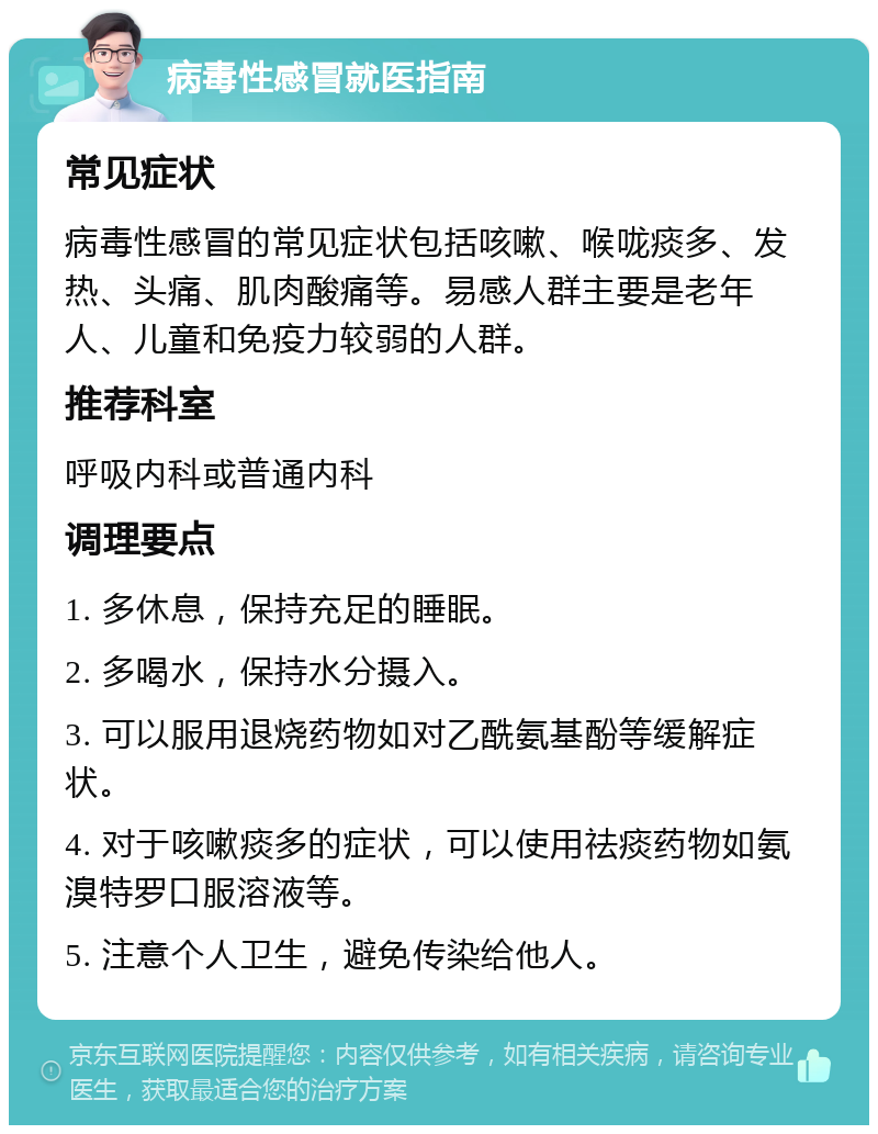 病毒性感冒就医指南 常见症状 病毒性感冒的常见症状包括咳嗽、喉咙痰多、发热、头痛、肌肉酸痛等。易感人群主要是老年人、儿童和免疫力较弱的人群。 推荐科室 呼吸内科或普通内科 调理要点 1. 多休息，保持充足的睡眠。 2. 多喝水，保持水分摄入。 3. 可以服用退烧药物如对乙酰氨基酚等缓解症状。 4. 对于咳嗽痰多的症状，可以使用祛痰药物如氨溴特罗口服溶液等。 5. 注意个人卫生，避免传染给他人。