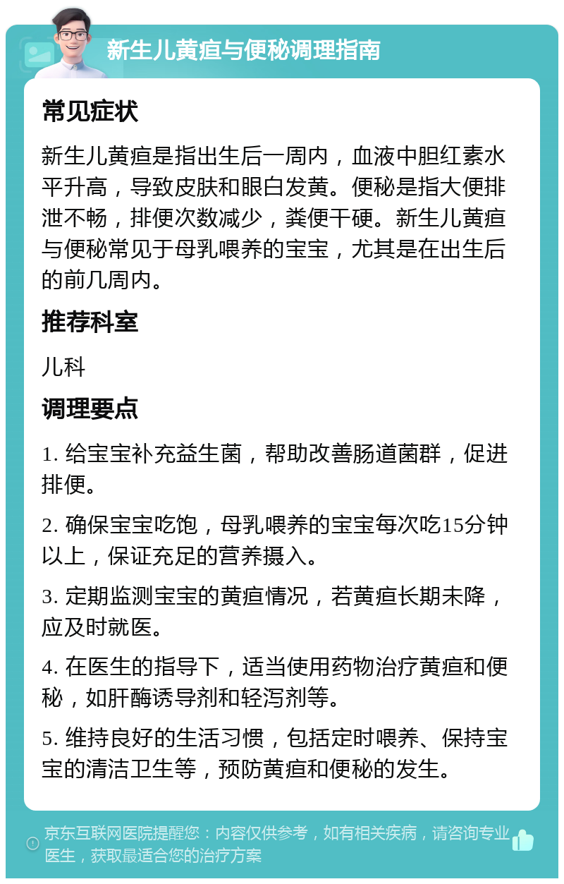 新生儿黄疸与便秘调理指南 常见症状 新生儿黄疸是指出生后一周内，血液中胆红素水平升高，导致皮肤和眼白发黄。便秘是指大便排泄不畅，排便次数减少，粪便干硬。新生儿黄疸与便秘常见于母乳喂养的宝宝，尤其是在出生后的前几周内。 推荐科室 儿科 调理要点 1. 给宝宝补充益生菌，帮助改善肠道菌群，促进排便。 2. 确保宝宝吃饱，母乳喂养的宝宝每次吃15分钟以上，保证充足的营养摄入。 3. 定期监测宝宝的黄疸情况，若黄疸长期未降，应及时就医。 4. 在医生的指导下，适当使用药物治疗黄疸和便秘，如肝酶诱导剂和轻泻剂等。 5. 维持良好的生活习惯，包括定时喂养、保持宝宝的清洁卫生等，预防黄疸和便秘的发生。