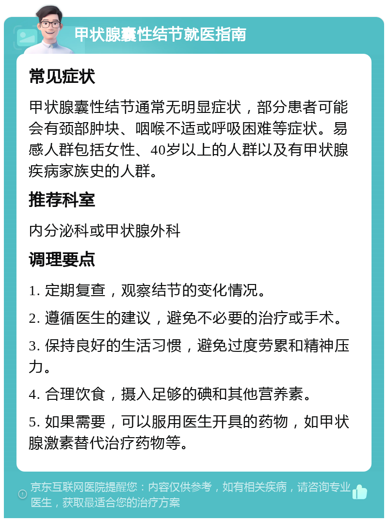 甲状腺囊性结节就医指南 常见症状 甲状腺囊性结节通常无明显症状，部分患者可能会有颈部肿块、咽喉不适或呼吸困难等症状。易感人群包括女性、40岁以上的人群以及有甲状腺疾病家族史的人群。 推荐科室 内分泌科或甲状腺外科 调理要点 1. 定期复查，观察结节的变化情况。 2. 遵循医生的建议，避免不必要的治疗或手术。 3. 保持良好的生活习惯，避免过度劳累和精神压力。 4. 合理饮食，摄入足够的碘和其他营养素。 5. 如果需要，可以服用医生开具的药物，如甲状腺激素替代治疗药物等。