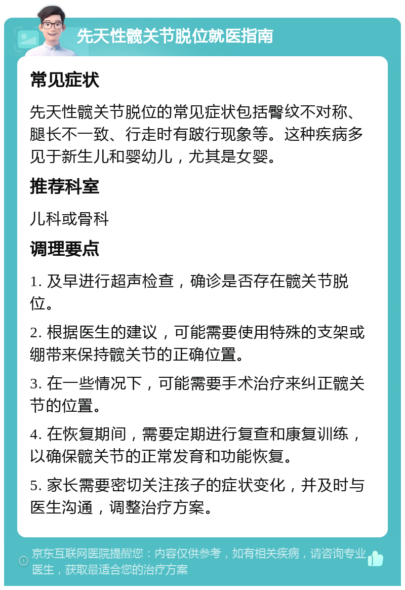 先天性髋关节脱位就医指南 常见症状 先天性髋关节脱位的常见症状包括臀纹不对称、腿长不一致、行走时有跛行现象等。这种疾病多见于新生儿和婴幼儿，尤其是女婴。 推荐科室 儿科或骨科 调理要点 1. 及早进行超声检查，确诊是否存在髋关节脱位。 2. 根据医生的建议，可能需要使用特殊的支架或绷带来保持髋关节的正确位置。 3. 在一些情况下，可能需要手术治疗来纠正髋关节的位置。 4. 在恢复期间，需要定期进行复查和康复训练，以确保髋关节的正常发育和功能恢复。 5. 家长需要密切关注孩子的症状变化，并及时与医生沟通，调整治疗方案。